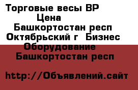 Торговые весы ВР 4900- › Цена ­ 2 200 - Башкортостан респ., Октябрьский г. Бизнес » Оборудование   . Башкортостан респ.